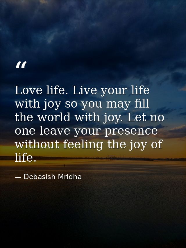 Love life. Live your life with joy so you may fill the world with joy. Let no one leave your presence without feeling th — Debasish Mridha