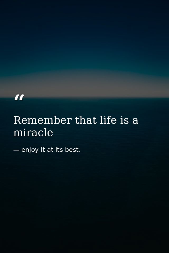 Remember that life is a miracle — enjoy it at its best.