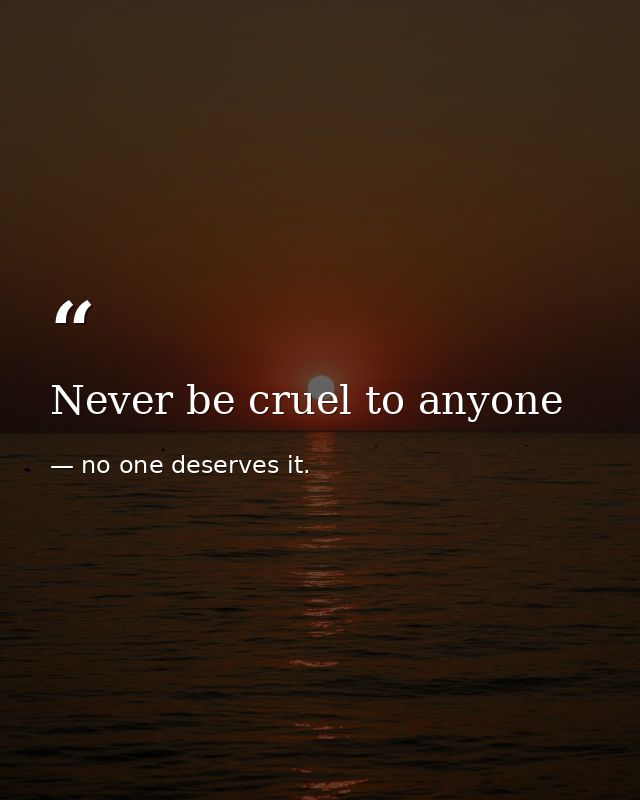 Never be cruel to anyone — no one deserves it.