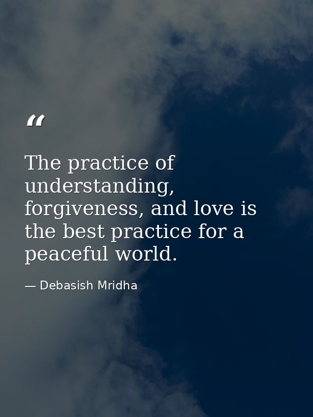 The practice of understanding, forgiveness, and love is the best practice for a peaceful world. — Debasish Mridha