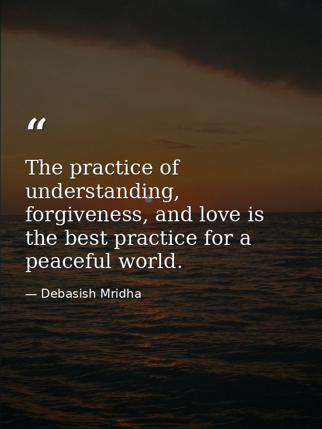 The practice of understanding, forgiveness, and love is the best practice for a peaceful world. — Debasish Mridha