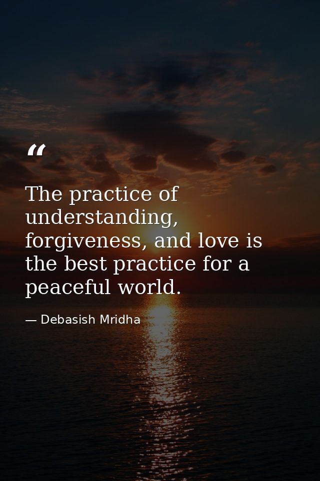 The practice of understanding, forgiveness, and love is the best practice for a peaceful world. — Debasish Mridha