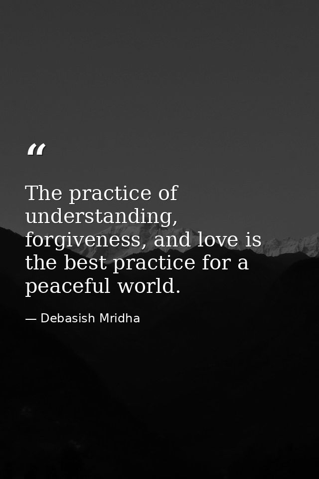 The practice of understanding, forgiveness, and love is the best practice for a peaceful world. — Debasish Mridha