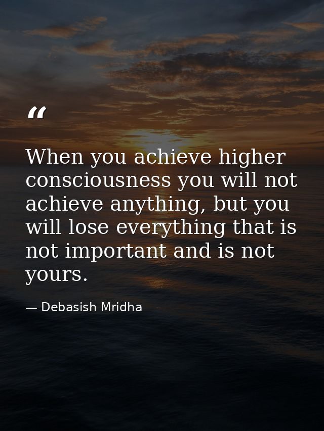 When you achieve higher consciousness you will not achieve anything, but you will lose everything that is not important  — Debasish Mridha