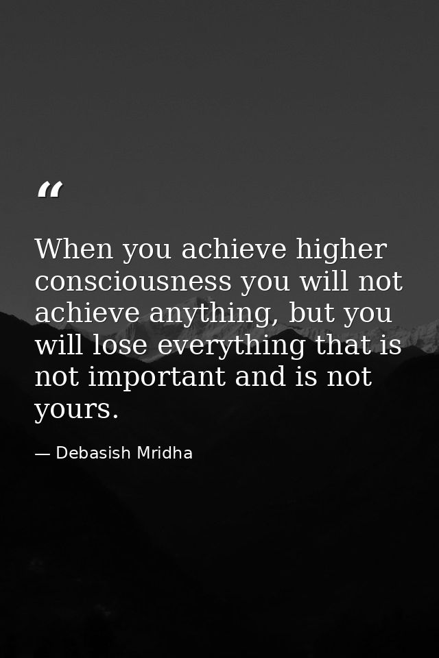 When you achieve higher consciousness you will not achieve anything, but you will lose everything that is not important  — Debasish Mridha