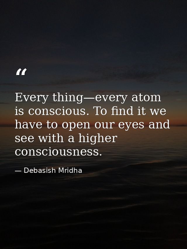 Every thing—every atom is conscious. To find it we have to open our eyes and see with a higher consciousness. — Debasish Mridha