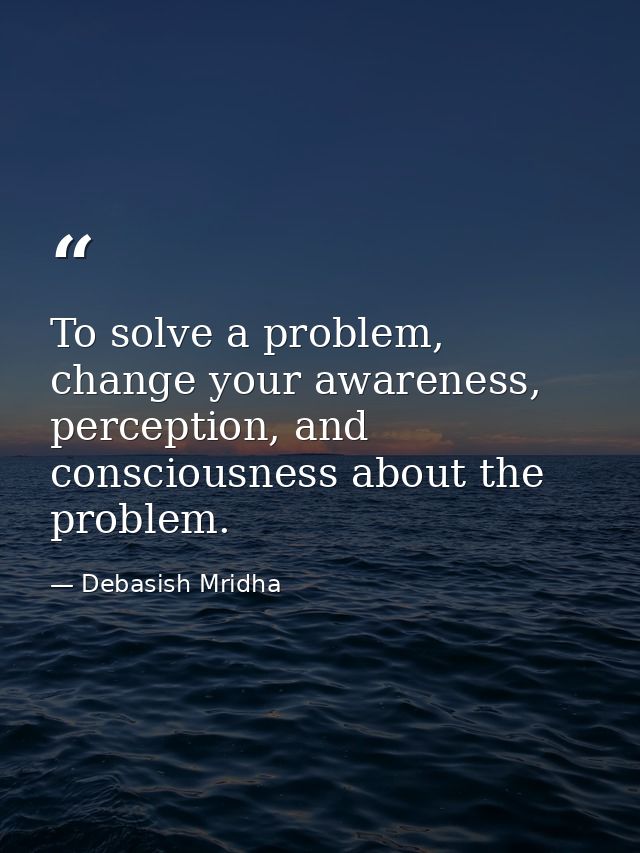 To solve a problem, change your awareness, perception, and consciousness about the problem. — Debasish Mridha