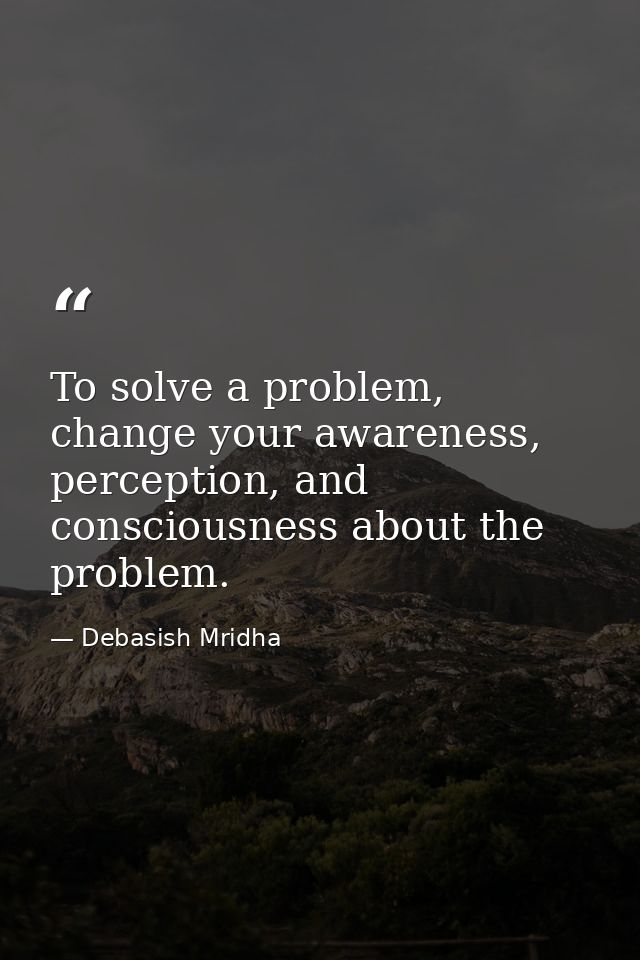 To solve a problem, change your awareness, perception, and consciousness about the problem. — Debasish Mridha
