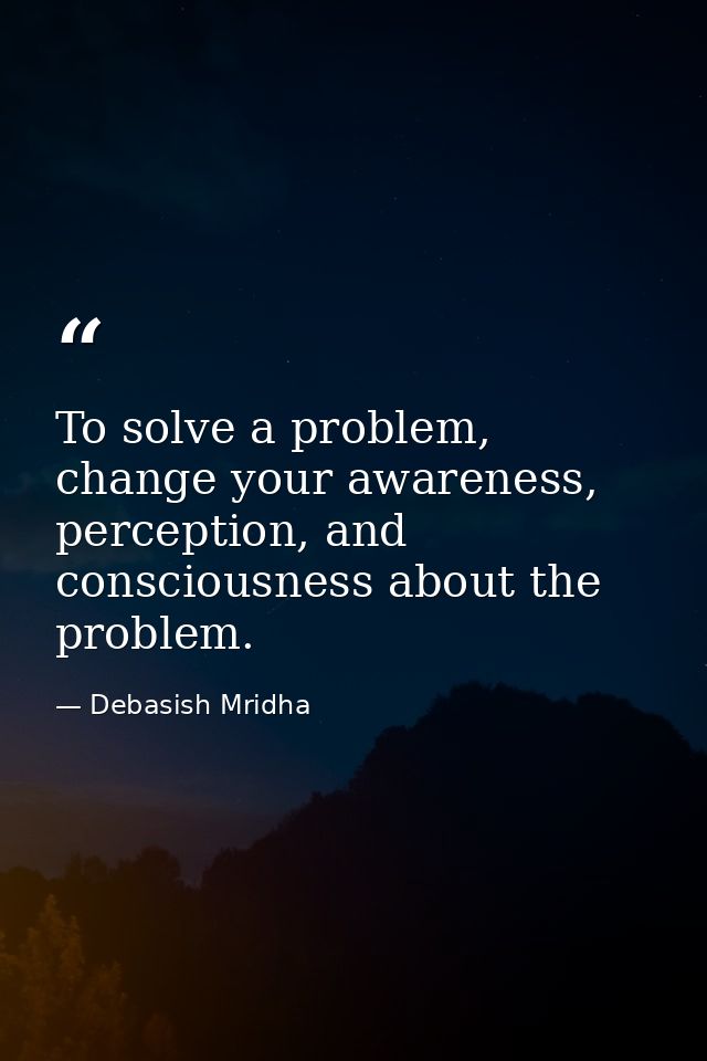 To solve a problem, change your awareness, perception, and consciousness about the problem. — Debasish Mridha