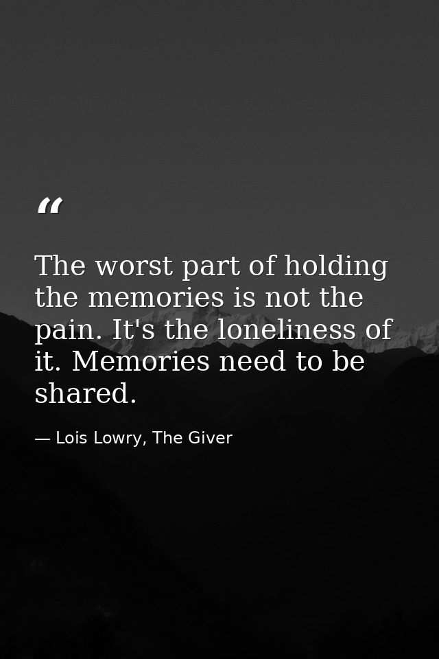 The worst part of holding the memories is not the pain. It's the loneliness of it. Memories need to be shared. — Lois Lowry, The Giver