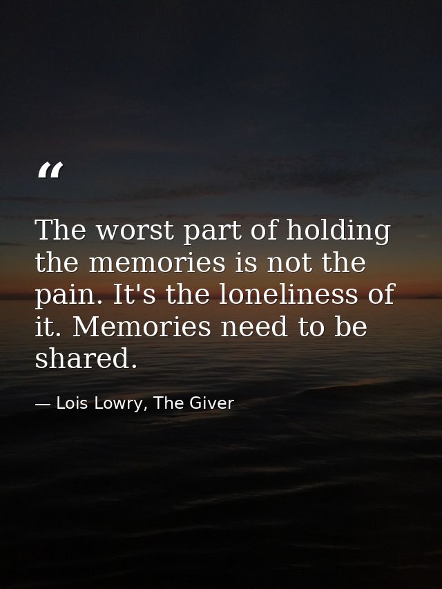The worst part of holding the memories is not the pain. It's the loneliness of it. Memories need to be shared. — Lois Lowry, The Giver