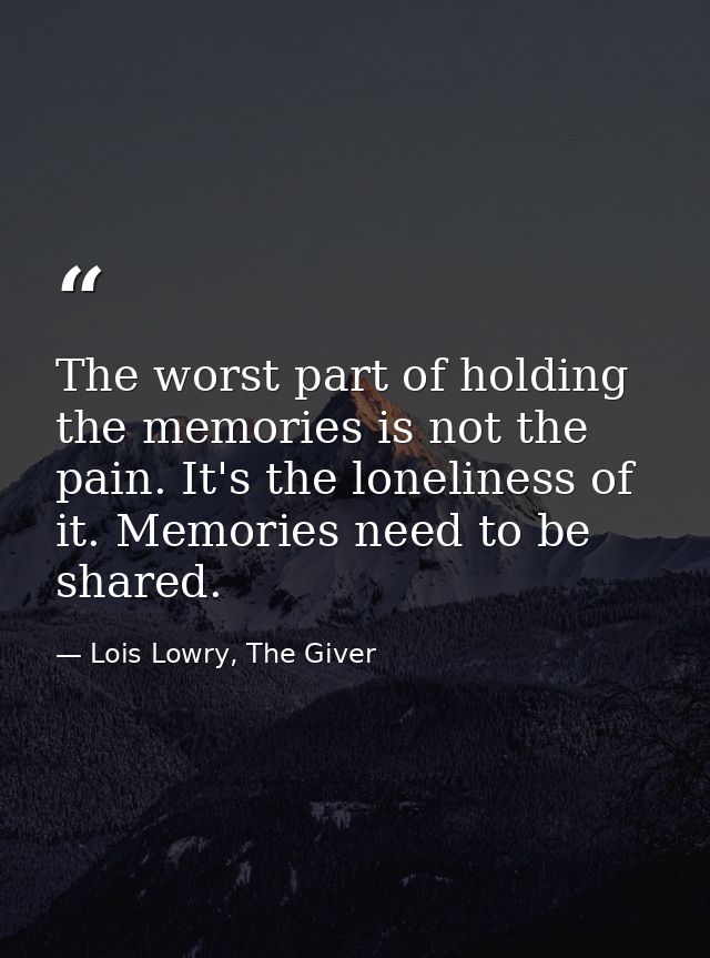 The worst part of holding the memories is not the pain. It's the loneliness of it. Memories need to be shared. — Lois Lowry, The Giver