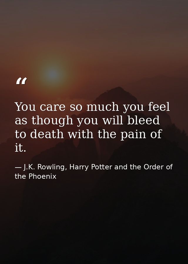 You care so much you feel as though you will bleed to death with the pain of it. — J.K. Rowling, Harry Potter and the Order of the Phoenix