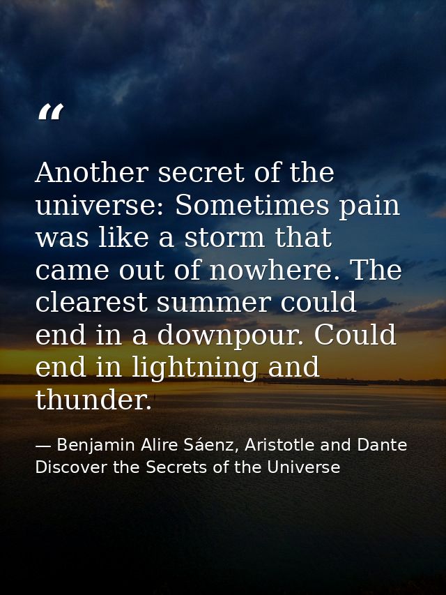 Another secret of the universe: Sometimes pain was like a storm that came out of nowhere. The clearest summer could end  — Benjamin Alire Sáenz, Aristotle and Dante Discover the Secrets of the Universe