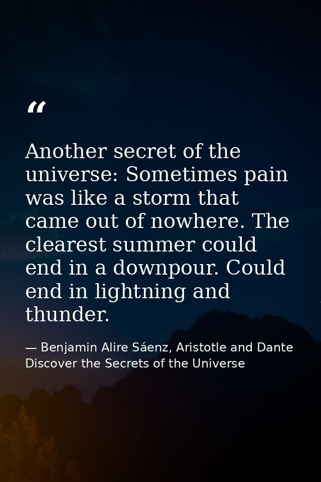Another secret of the universe: Sometimes pain was like a storm that came out of nowhere. The clearest summer could end  — Benjamin Alire Sáenz, Aristotle and Dante Discover the Secrets of the Universe