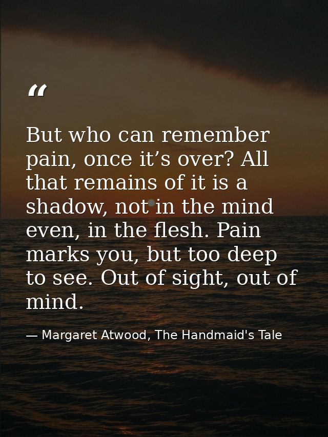 But who can remember pain, once it’s over? All that remains of it is a shadow, not in the mind even, in the flesh. Pain  — Margaret Atwood, The Handmaid's Tale