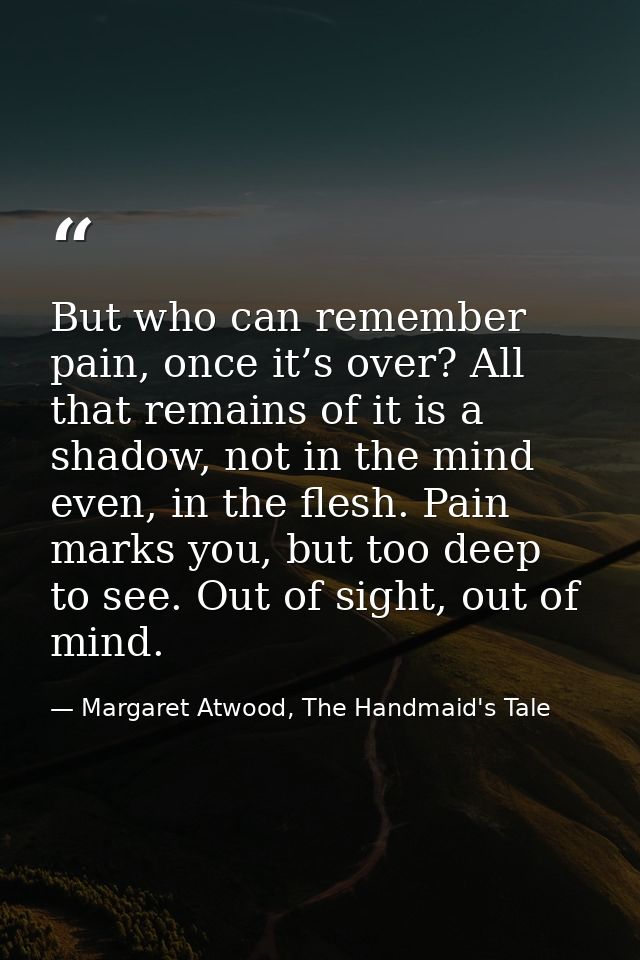 But who can remember pain, once it’s over? All that remains of it is a shadow, not in the mind even, in the flesh. Pain  — Margaret Atwood, The Handmaid's Tale