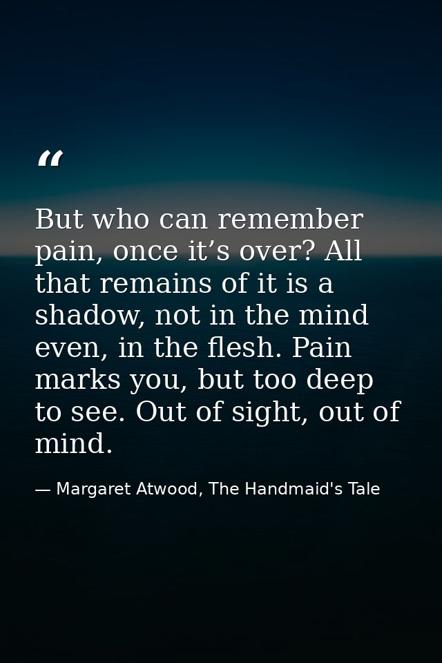 But who can remember pain, once it’s over? All that remains of it is a shadow, not in the mind even, in the flesh. Pain  — Margaret Atwood, The Handmaid's Tale
