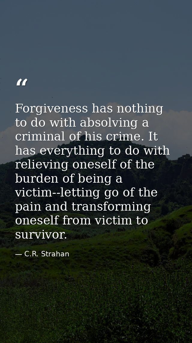 Forgiveness has nothing to do with absolving a criminal of his crime. It has everything to do with relieving oneself of  — C.R. Strahan