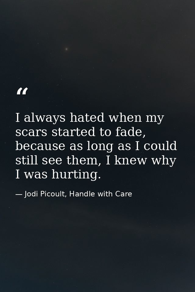 I always hated when my scars started to fade, because as long as I could still see them, I knew why I was hurting. — Jodi Picoult, Handle with Care