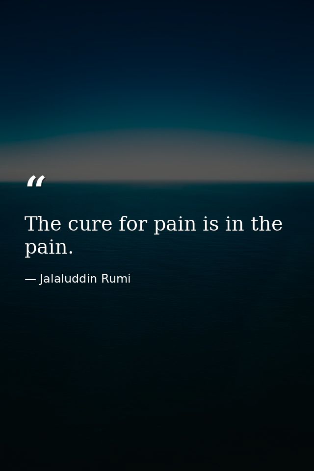 The cure for pain is in the pain. — Jalaluddin Rumi