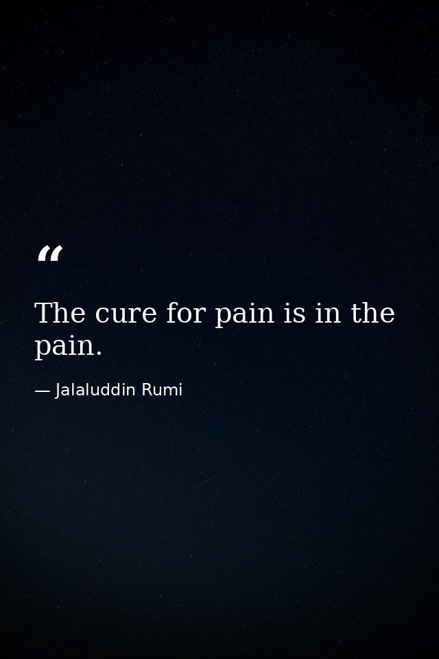 The cure for pain is in the pain. — Jalaluddin Rumi