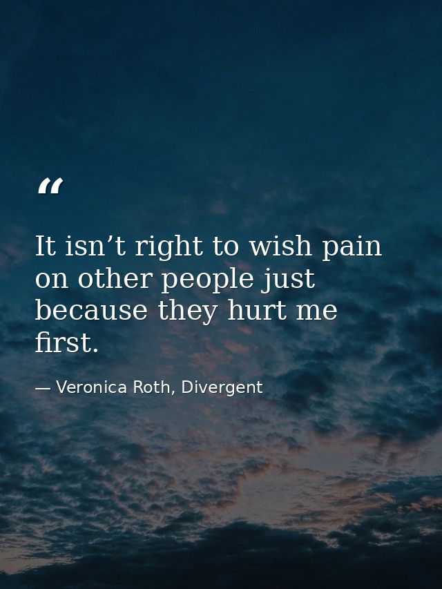 It isn’t right to wish pain on other people just because they hurt me first. — Veronica Roth, Divergent