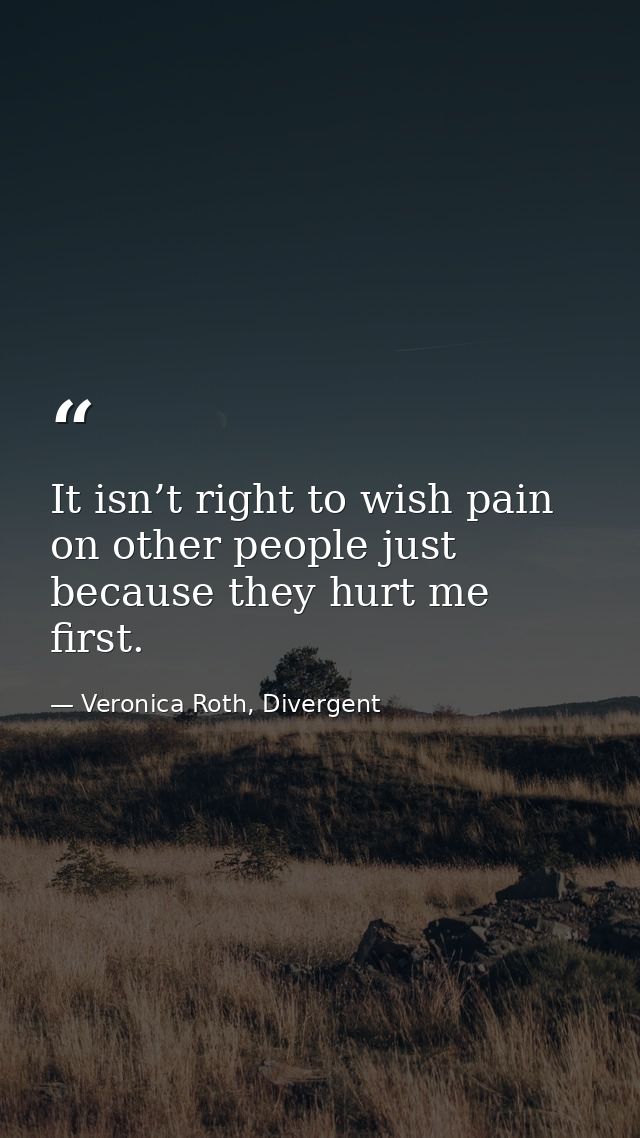 It isn’t right to wish pain on other people just because they hurt me first. — Veronica Roth, Divergent