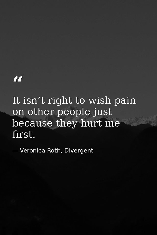 It isn’t right to wish pain on other people just because they hurt me first. — Veronica Roth, Divergent