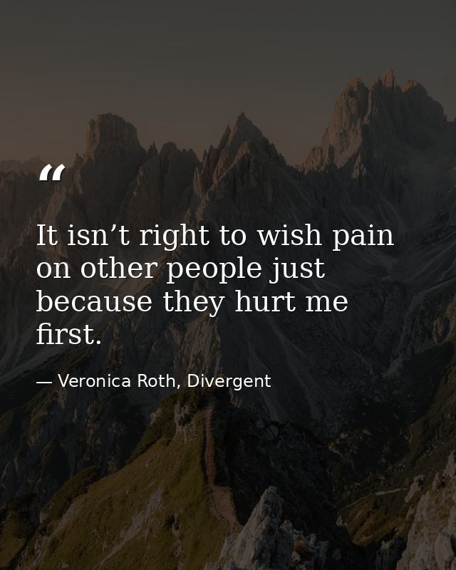 It isn’t right to wish pain on other people just because they hurt me first. — Veronica Roth, Divergent