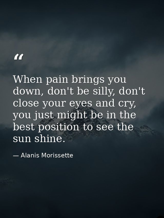 When pain brings you down, don't be silly, don't close your eyes and cry, you just might be in the best position to see  — Alanis Morissette