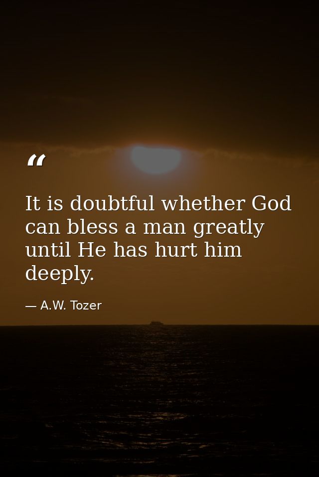 It is doubtful whether God can bless a man greatly until He has hurt him deeply. — A.W. Tozer