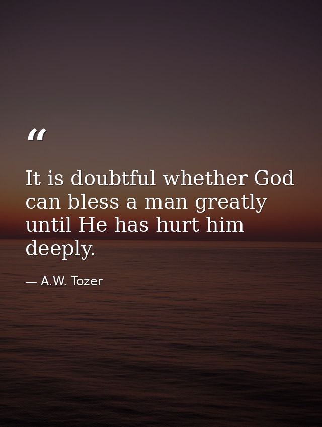 It is doubtful whether God can bless a man greatly until He has hurt him deeply. — A.W. Tozer