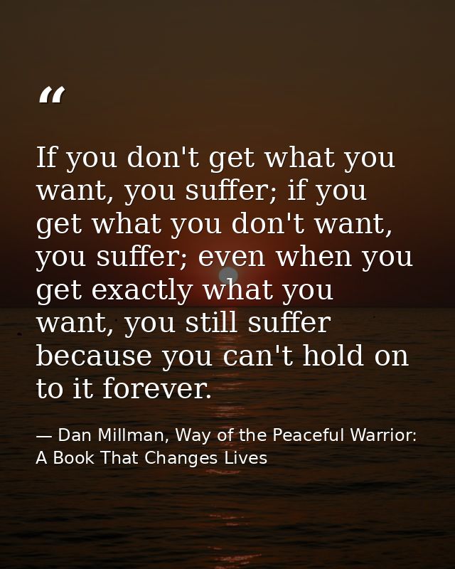 If you don't get what you want, you suffer; if you get what you don't want, you suffer; even when you get exactly what y — Dan Millman, Way of the Peaceful Warrior: A Book That Changes Lives