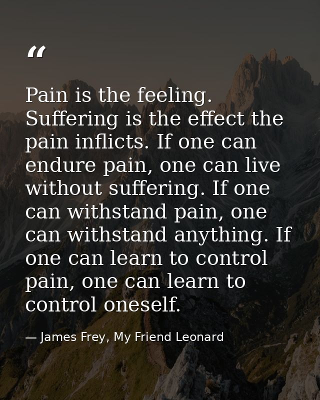 Pain is the feeling. Suffering is the effect the pain inflicts. If one can endure pain, one can live without suffering.  — James Frey, My Friend Leonard