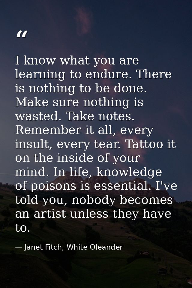 I know what you are learning to endure. There is nothing to be done. Make sure nothing is wasted. Take notes. Remember i — Janet Fitch, White Oleander