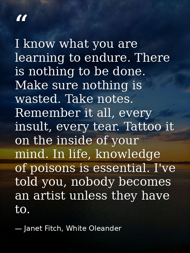 I know what you are learning to endure. There is nothing to be done. Make sure nothing is wasted. Take notes. Remember i — Janet Fitch, White Oleander