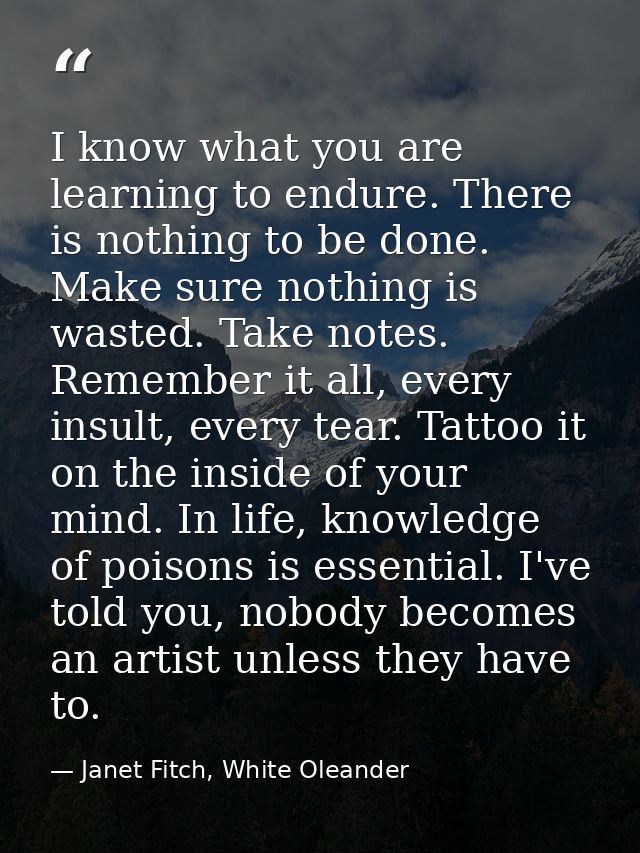 I know what you are learning to endure. There is nothing to be done. Make sure nothing is wasted. Take notes. Remember i — Janet Fitch, White Oleander