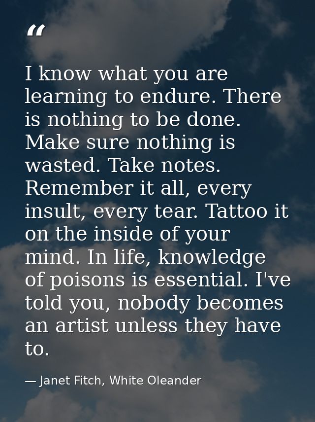 I know what you are learning to endure. There is nothing to be done. Make sure nothing is wasted. Take notes. Remember i — Janet Fitch, White Oleander