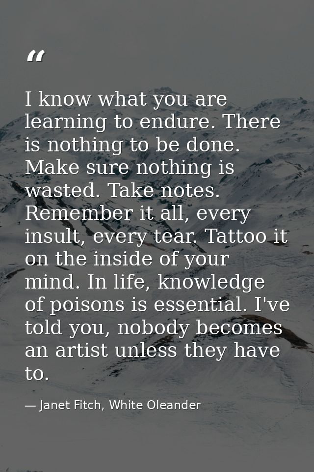 I know what you are learning to endure. There is nothing to be done. Make sure nothing is wasted. Take notes. Remember i — Janet Fitch, White Oleander
