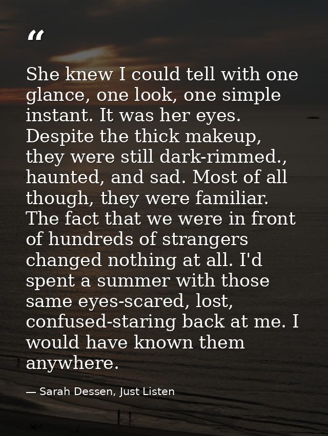 She knew I could tell with one glance, one look, one simple instant. It was her eyes. Despite the thick makeup, they wer — Sarah Dessen, Just Listen