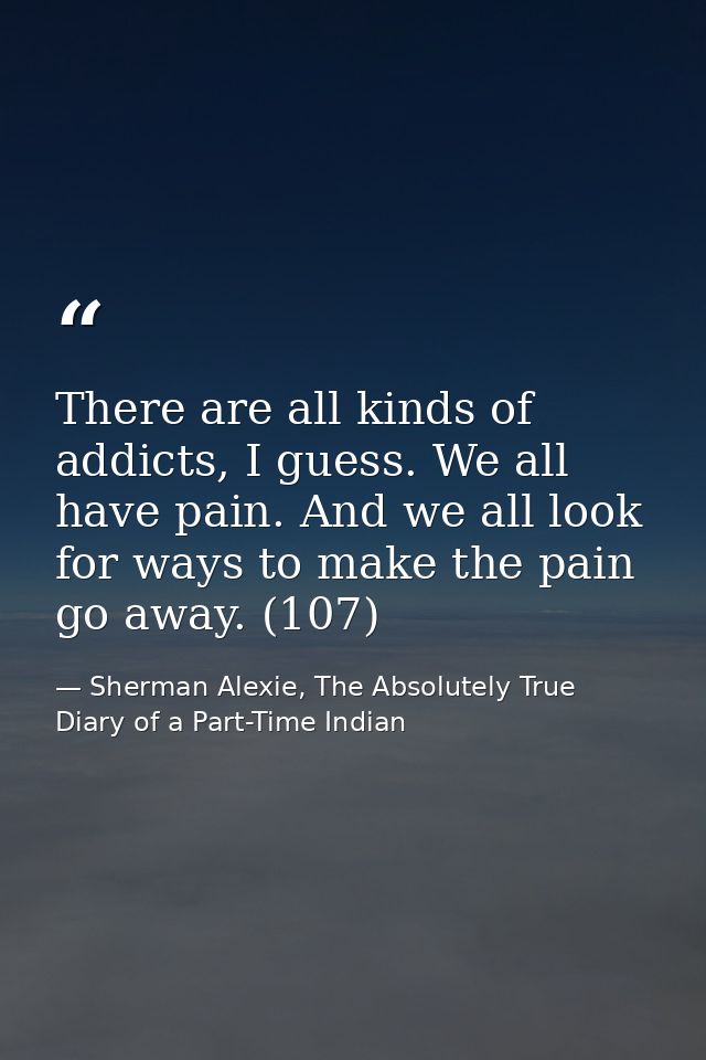 There are all kinds of addicts, I guess. We all have pain. And we all look for ways to make the pain go away. (107) — Sherman Alexie, The Absolutely True Diary of a Part-Time Indian