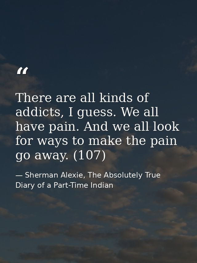 There are all kinds of addicts, I guess. We all have pain. And we all look for ways to make the pain go away. (107) — Sherman Alexie, The Absolutely True Diary of a Part-Time Indian