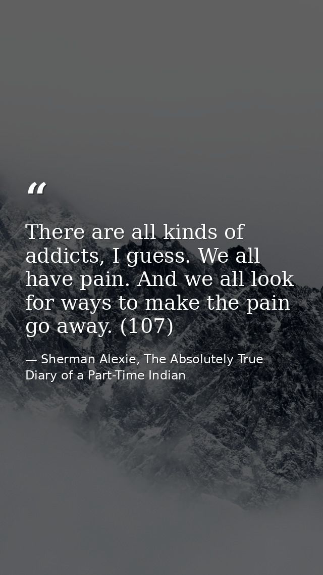 There are all kinds of addicts, I guess. We all have pain. And we all look for ways to make the pain go away. (107) — Sherman Alexie, The Absolutely True Diary of a Part-Time Indian
