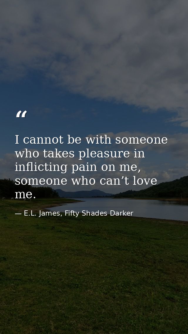 I cannot be with someone who takes pleasure in inflicting pain on me, someone who can’t love me. — E.L. James, Fifty Shades Darker