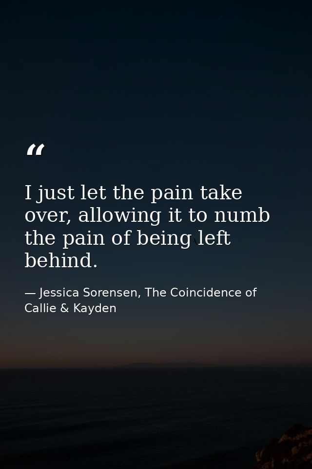 I just let the pain take over, allowing it to numb the pain of being left behind. — Jessica Sorensen, The Coincidence of Callie & Kayden