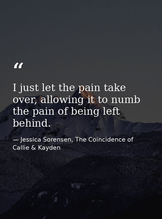 I just let the pain take over, allowing it to numb the pain of being left behind. — Jessica Sorensen, The Coincidence of Callie & Kayden