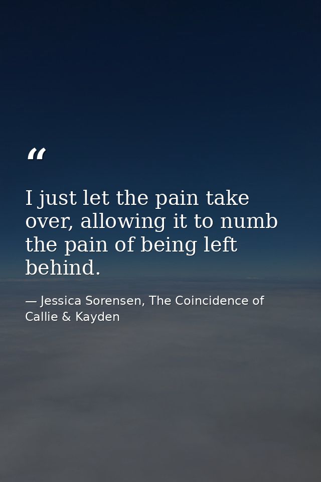 I just let the pain take over, allowing it to numb the pain of being left behind. — Jessica Sorensen, The Coincidence of Callie & Kayden