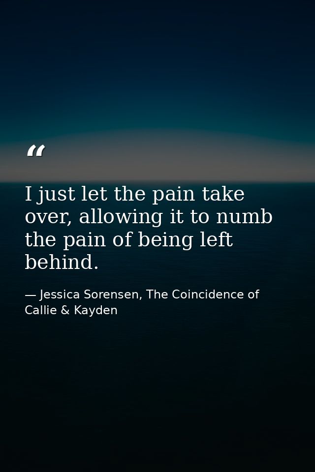 I just let the pain take over, allowing it to numb the pain of being left behind. — Jessica Sorensen, The Coincidence of Callie & Kayden