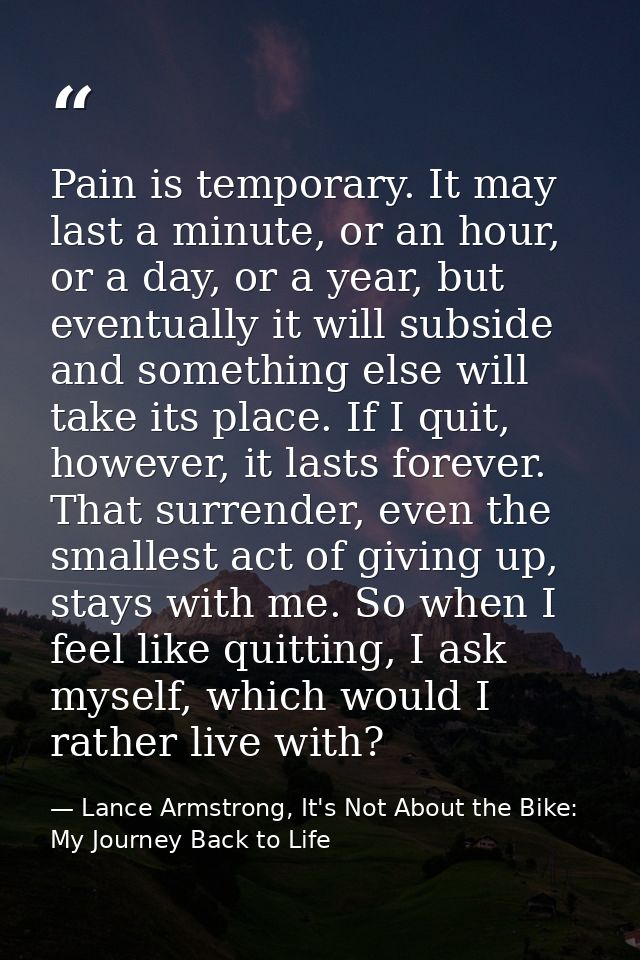 Pain is temporary. It may last a minute, or an hour, or a day, or a year, but eventually it will subside and something e — Lance Armstrong, It's Not About the Bike: My Journey Back to Life